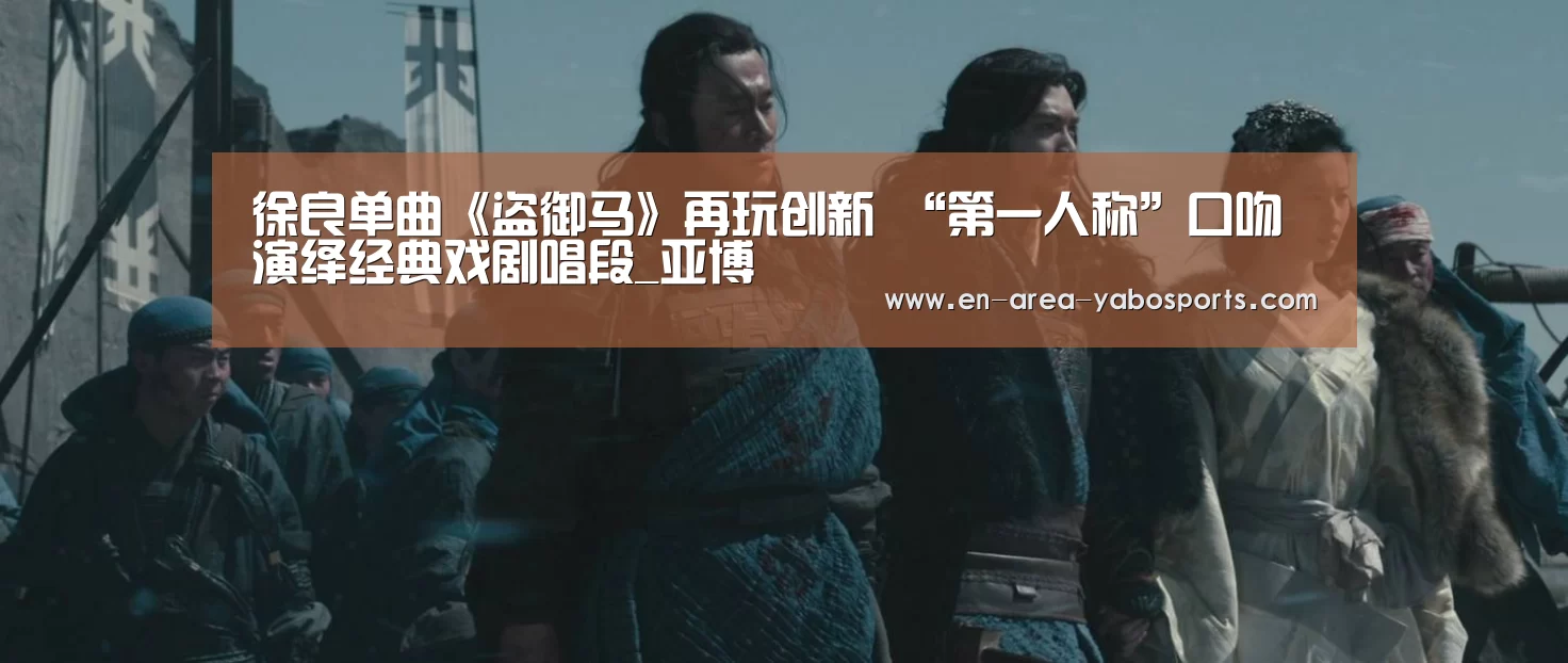徐良单曲《盗御马》再玩创新 “第一人称”口吻演绎经典戏剧唱段_亚博(图4) 亚博